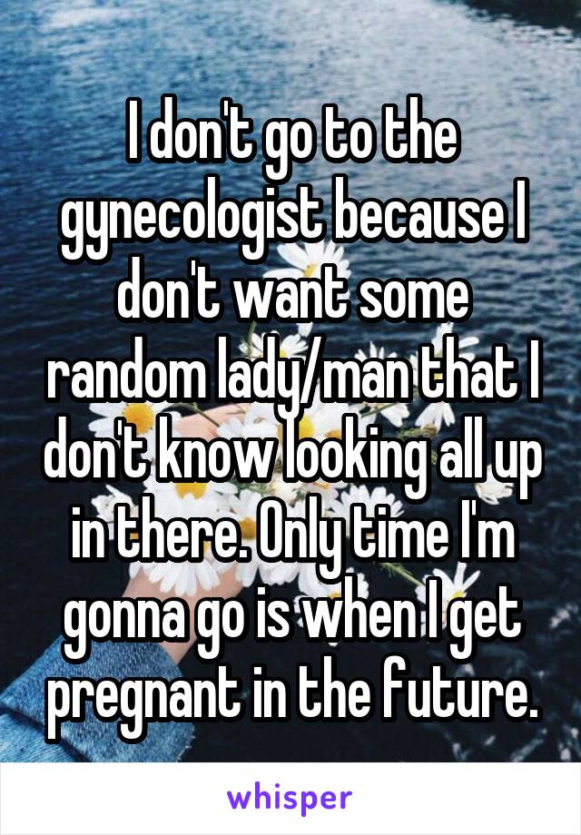 I don't go to the gynecologist because I don't want some random lady/man that I don't know looking all up in there. Only time I'm gonna go is when I get pregnant in the future.