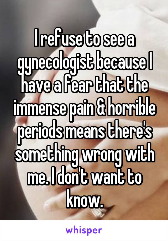 I refuse to see a gynecologist because I have a fear that the immense pain & horrible periods means there's something wrong with me. I don't want to know.