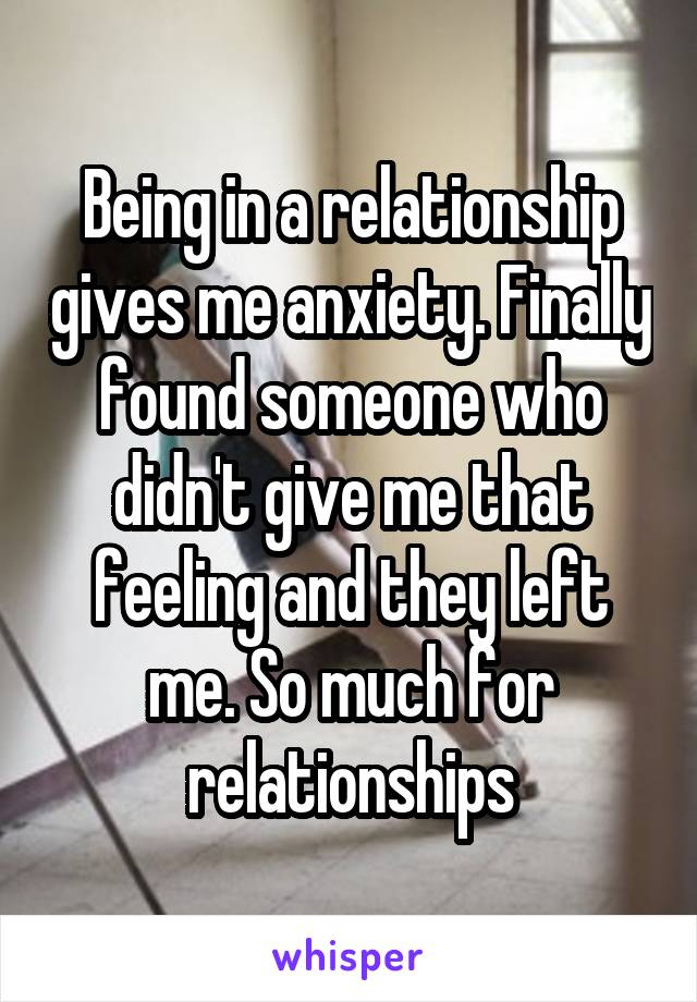 Being in a relationship gives me anxiety. Finally found someone who didn't give me that feeling and they left me. So much for relationships