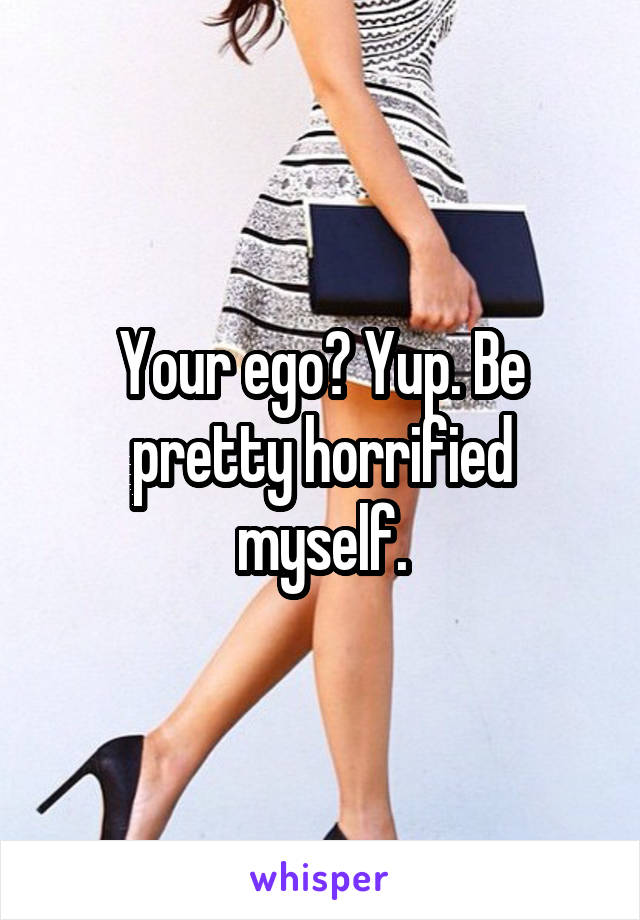 Your ego? Yup. Be pretty horrified myself.