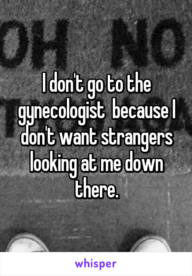 I don't go to the gynecologist  because I don't want strangers looking at me down there.