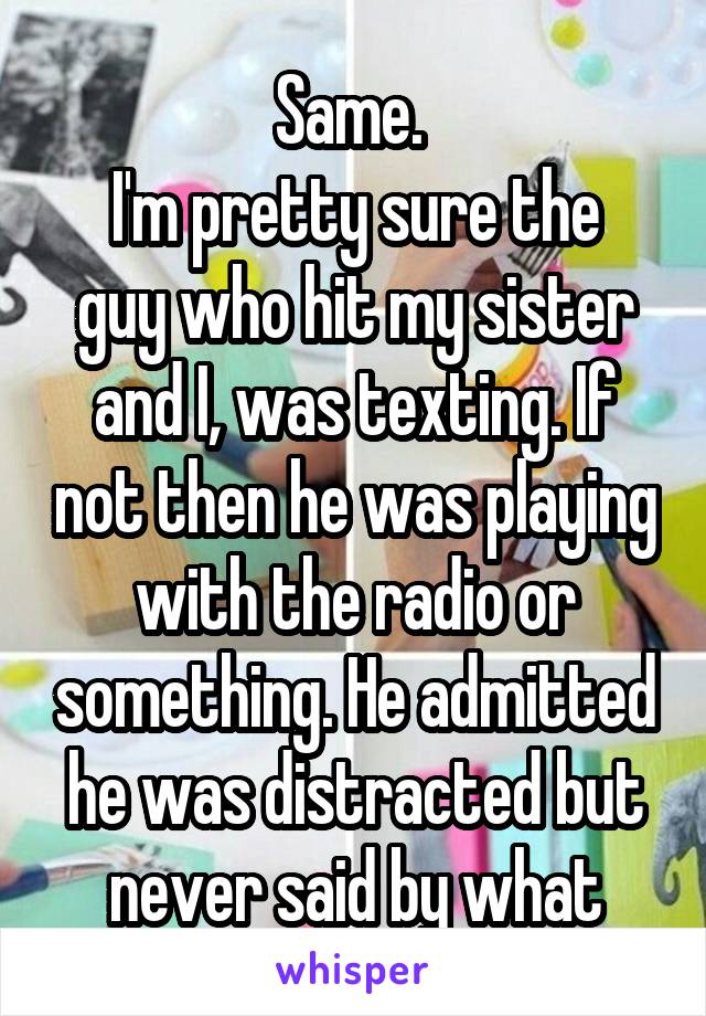 Same. 
I'm pretty sure the guy who hit my sister and I, was texting. If not then he was playing with the radio or something. He admitted he was distracted but never said by what