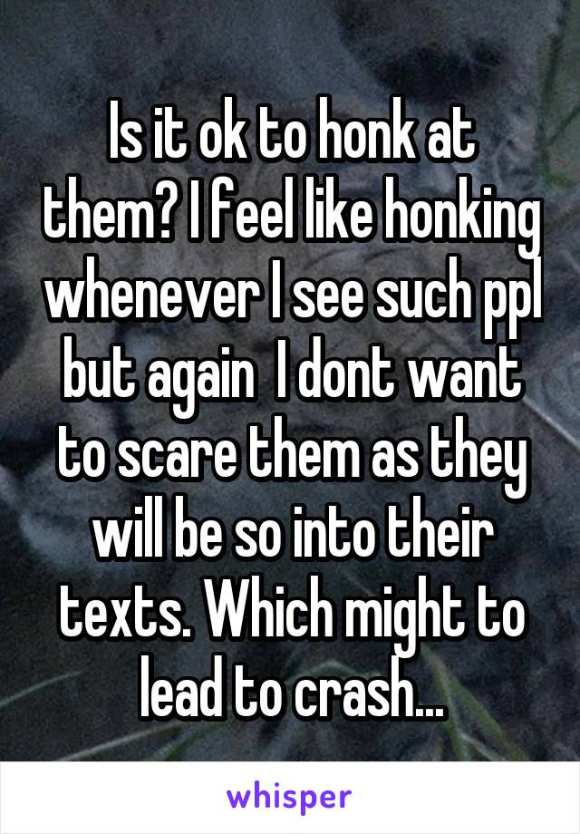 Is it ok to honk at them? I feel like honking whenever I see such ppl but again  I dont want to scare them as they will be so into their texts. Which might to lead to crash...