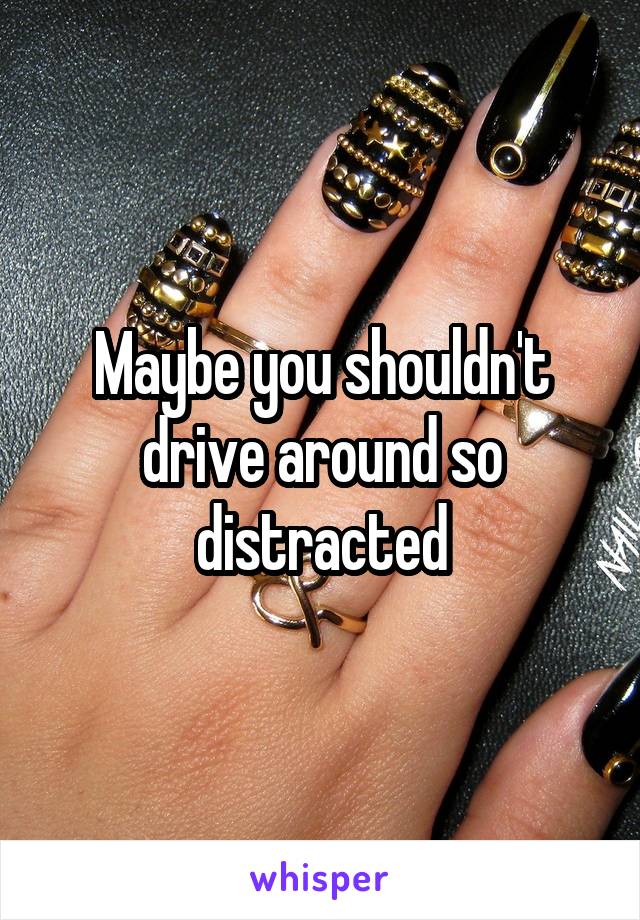 Maybe you shouldn't drive around so distracted