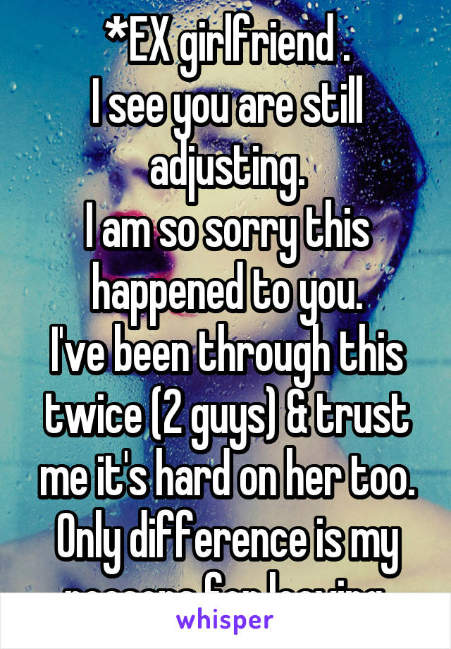 *EX girlfriend .
I see you are still adjusting.
I am so sorry this happened to you.
I've been through this twice (2 guys) & trust me it's hard on her too.
Only difference is my reasons for leaving.