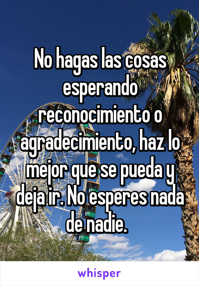 No hagas las cosas esperando reconocimiento o agradecimiento, haz lo mejor que se pueda y deja ir. No esperes nada de nadie.  