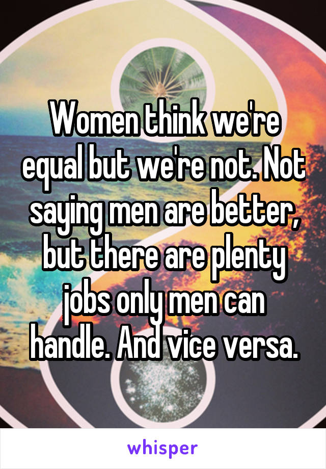 Women think we're equal but we're not. Not saying men are better, but there are plenty jobs only men can handle. And vice versa.