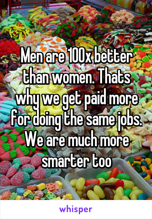 Men are 100x better than women. Thats why we get paid more for doing the same jobs. We are much more smarter too