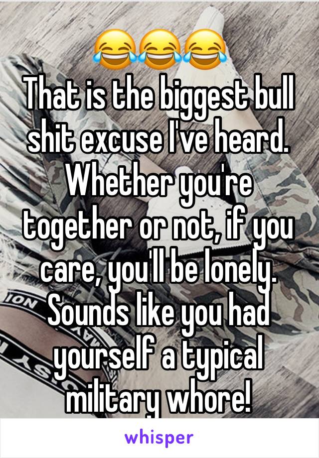 😂😂😂
That is the biggest bull shit excuse I've heard. Whether you're together or not, if you care, you'll be lonely.
Sounds like you had yourself a typical military whore!