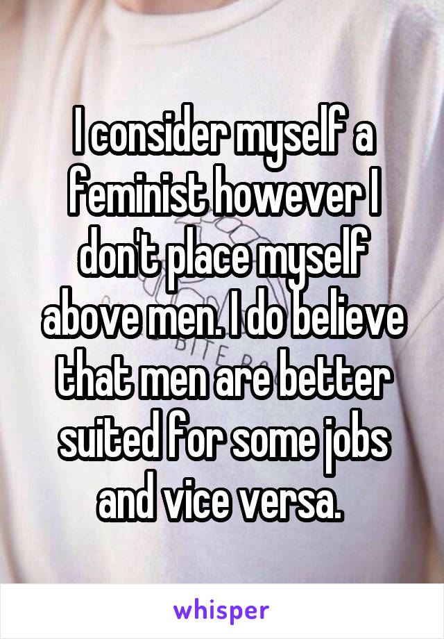 I consider myself a feminist however I don't place myself above men. I do believe that men are better suited for some jobs and vice versa. 