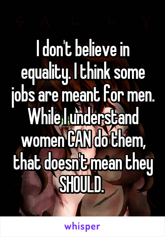I don't believe in equality. I think some jobs are meant for men. While I understand women CAN do them, that doesn't mean they SHOULD. 