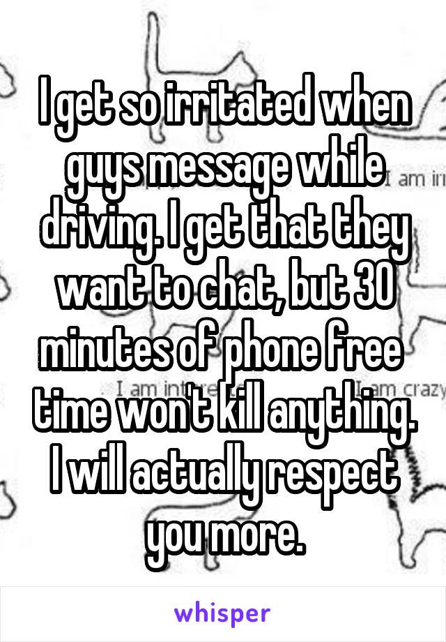 I get so irritated when guys message while driving. I get that they want to chat, but 30 minutes of phone free  time won't kill anything. I will actually respect you more.