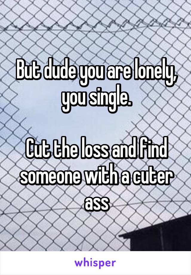 But dude you are lonely, you single.

Cut the loss and find someone with a cuter ass