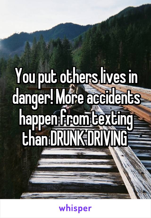 You put others lives in danger! More accidents happen from texting than DRUNK DRIVING 
