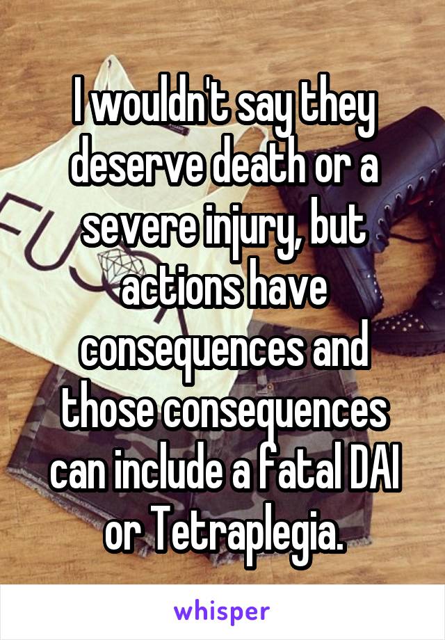 I wouldn't say they deserve death or a severe injury, but actions have consequences and those consequences can include a fatal DAI or Tetraplegia.