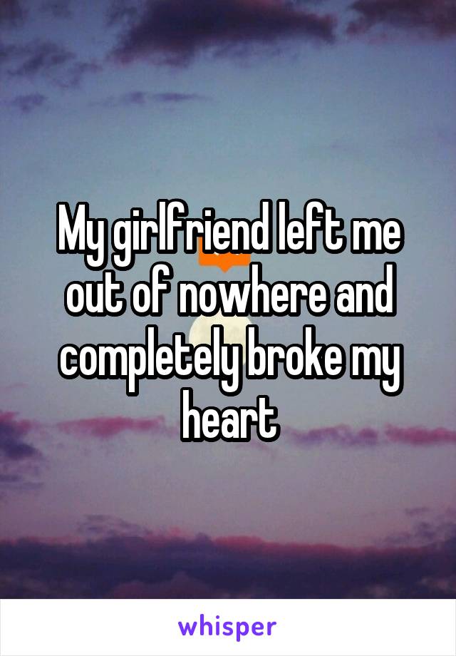 My girlfriend left me out of nowhere and completely broke my heart