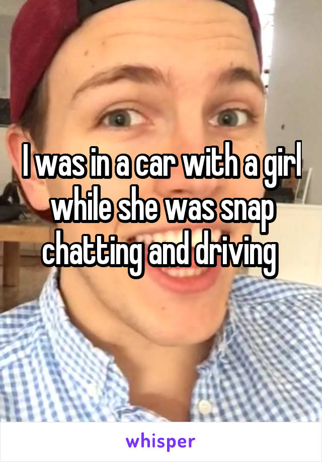 I was in a car with a girl while she was snap chatting and driving 
