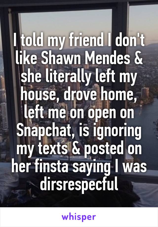 I told my friend I don't like Shawn Mendes & she literally left my house, drove home, left me on open on Snapchat, is ignoring my texts & posted on her finsta saying I was dirsrespecful