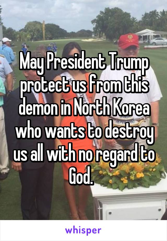 May President Trump protect us from this demon in North Korea who wants to destroy us all with no regard to God.  