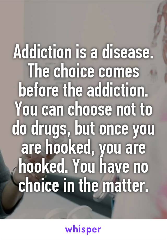 Addiction is a disease. The choice comes before the addiction. You can choose not to do drugs, but once you are hooked, you are hooked. You have no choice in the matter.