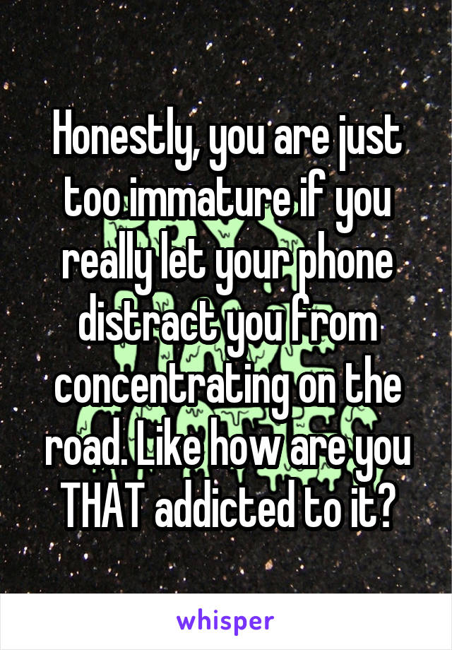 Honestly, you are just too immature if you really let your phone distract you from concentrating on the road. Like how are you THAT addicted to it?