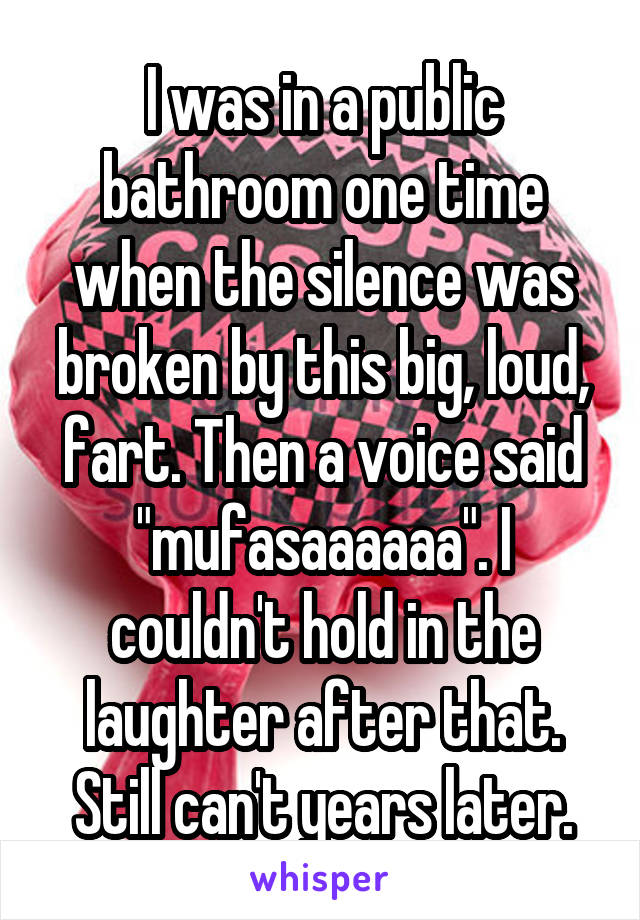 I was in a public bathroom one time when the silence was broken by this big, loud, fart. Then a voice said "mufasaaaaaa". I couldn't hold in the laughter after that. Still can't years later.