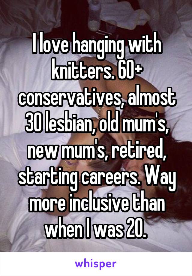 I love hanging with knitters. 60+ conservatives, almost 30 lesbian, old mum's, new mum's, retired, starting careers. Way more inclusive than when I was 20. 