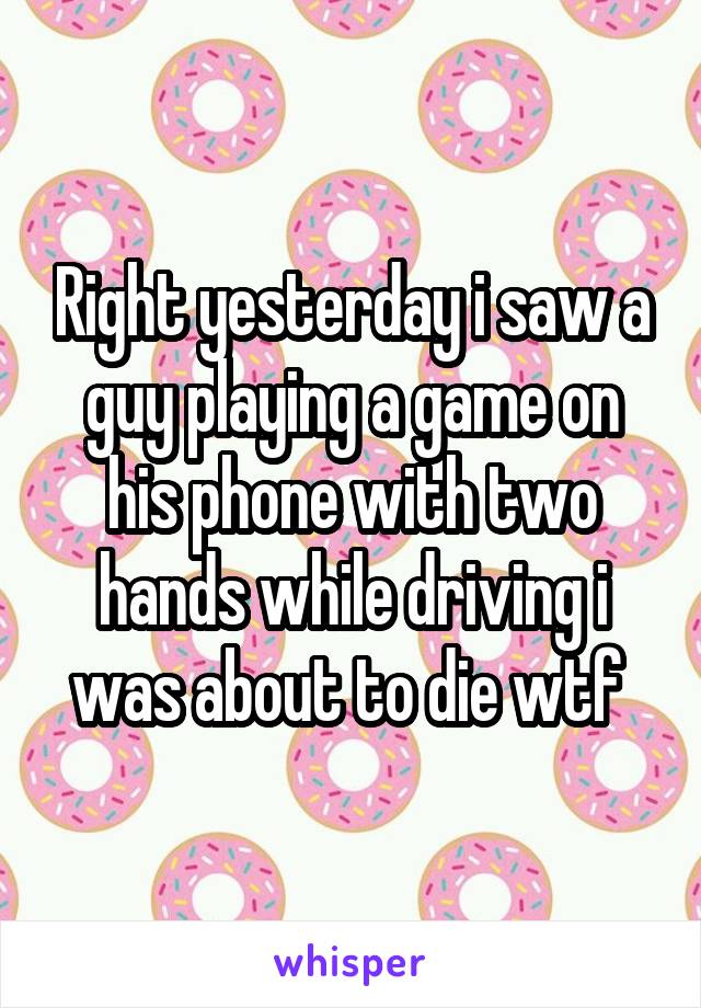 Right yesterday i saw a guy playing a game on his phone with two hands while driving i was about to die wtf 
