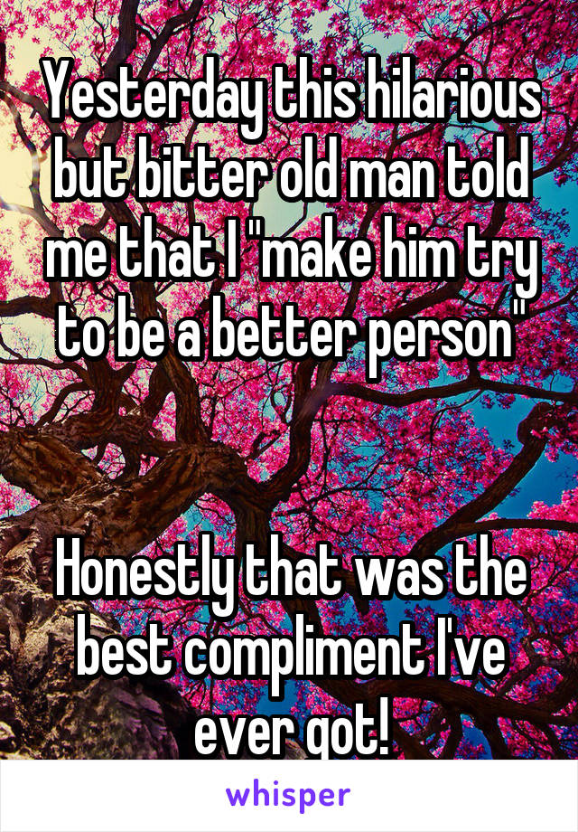 Yesterday this hilarious but bitter old man told me that I "make him try to be a better person"


Honestly that was the best compliment I've ever got!
