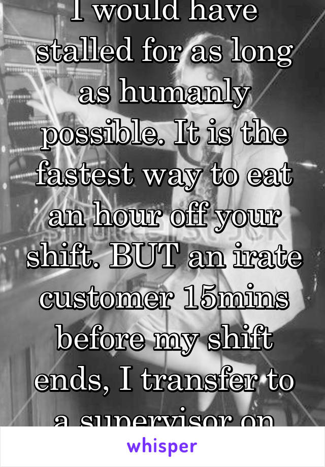 I would have stalled for as long as humanly possible. It is the fastest way to eat an hour off your shift. BUT an irate customer 15mins before my shift ends, I transfer to a supervisor on request nqa