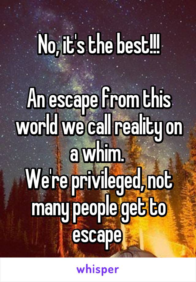 No, it's the best!!!

An escape from this world we call reality on a whim. 
We're privileged, not many people get to escape 