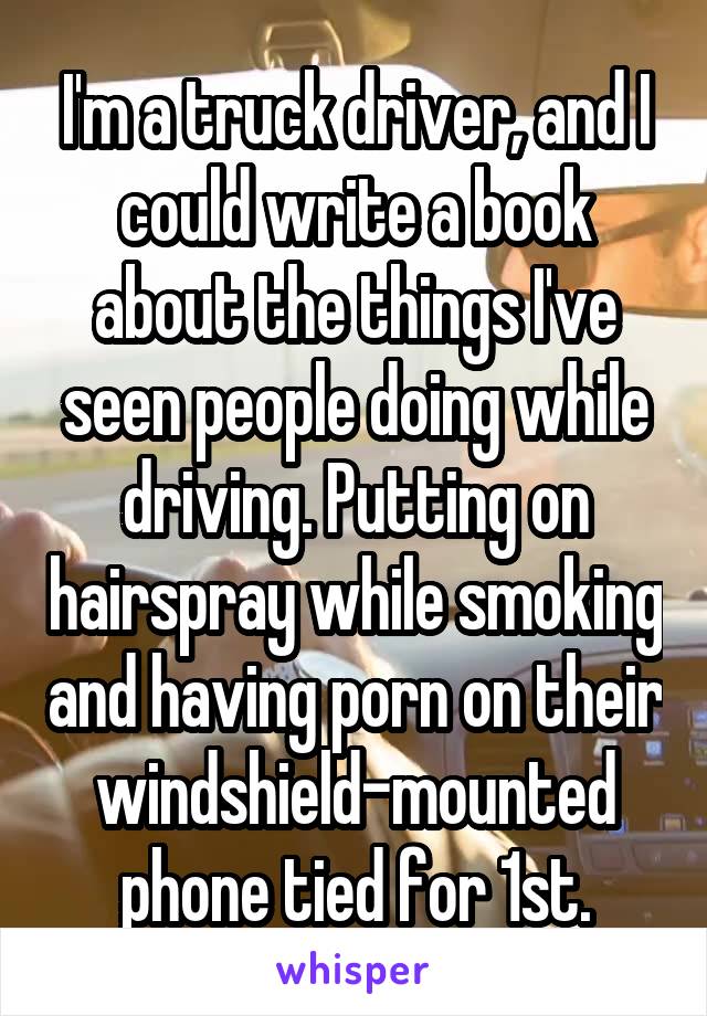 I'm a truck driver, and I could write a book about the things I've seen people doing while driving. Putting on hairspray while smoking and having porn on their windshield-mounted phone tied for 1st.