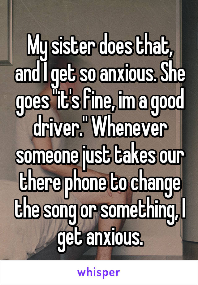 My sister does that, and I get so anxious. She goes "it's fine, im a good driver." Whenever someone just takes our there phone to change the song or something, I get anxious.