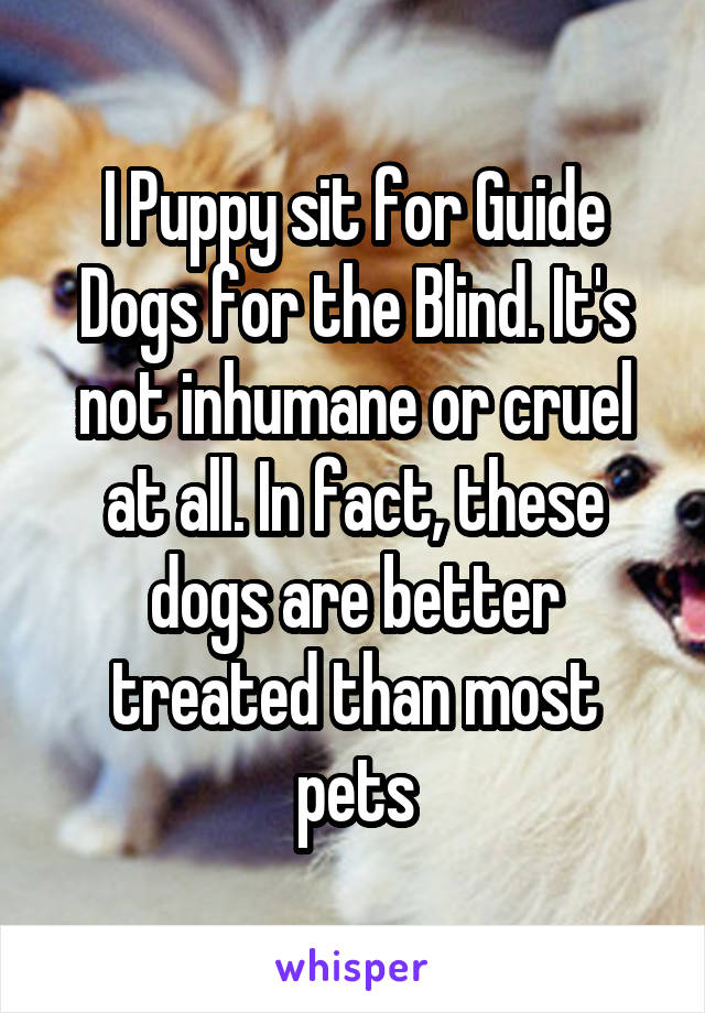 I Puppy sit for Guide Dogs for the Blind. It's not inhumane or cruel at all. In fact, these dogs are better treated than most pets