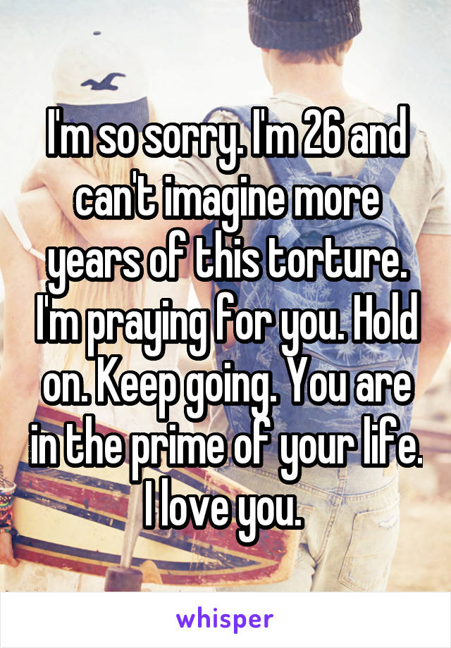 I'm so sorry. I'm 26 and can't imagine more years of this torture. I'm praying for you. Hold on. Keep going. You are in the prime of your life. I love you. 