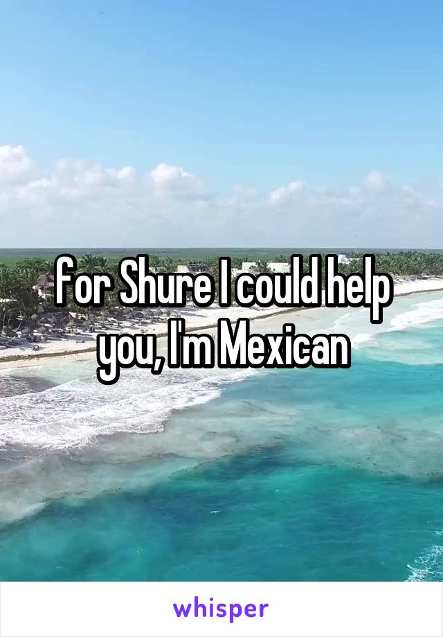 for Shure I could help you, I'm Mexican