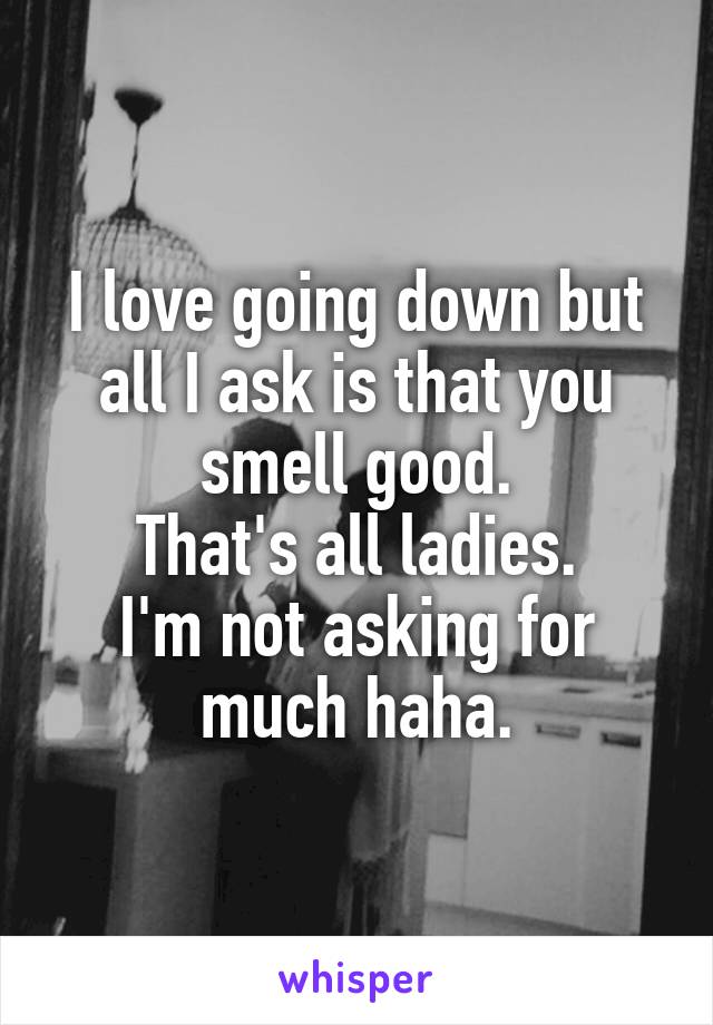 I love going down but all I ask is that you smell good.
That's all ladies.
I'm not asking for much haha.