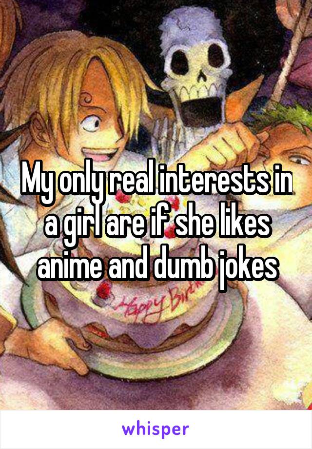 My only real interests in a girl are if she likes anime and dumb jokes