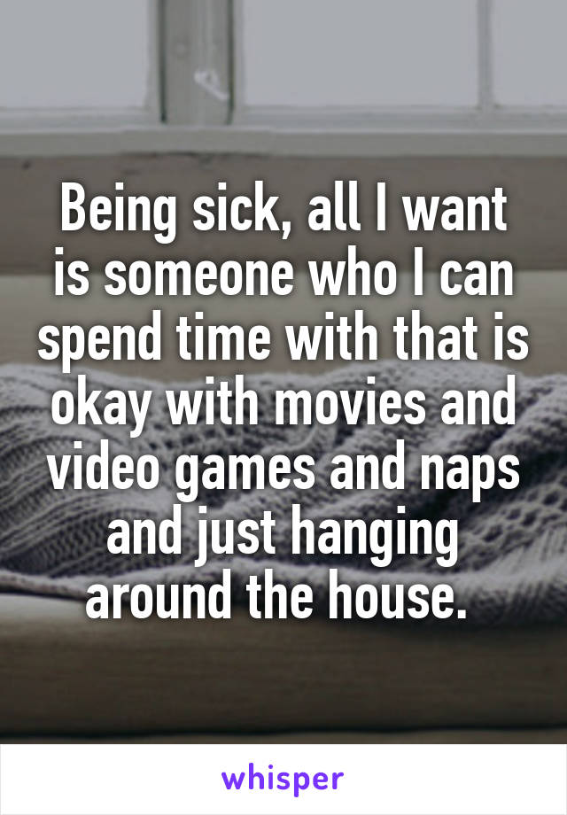 Being sick, all I want is someone who I can spend time with that is okay with movies and video games and naps and just hanging around the house. 