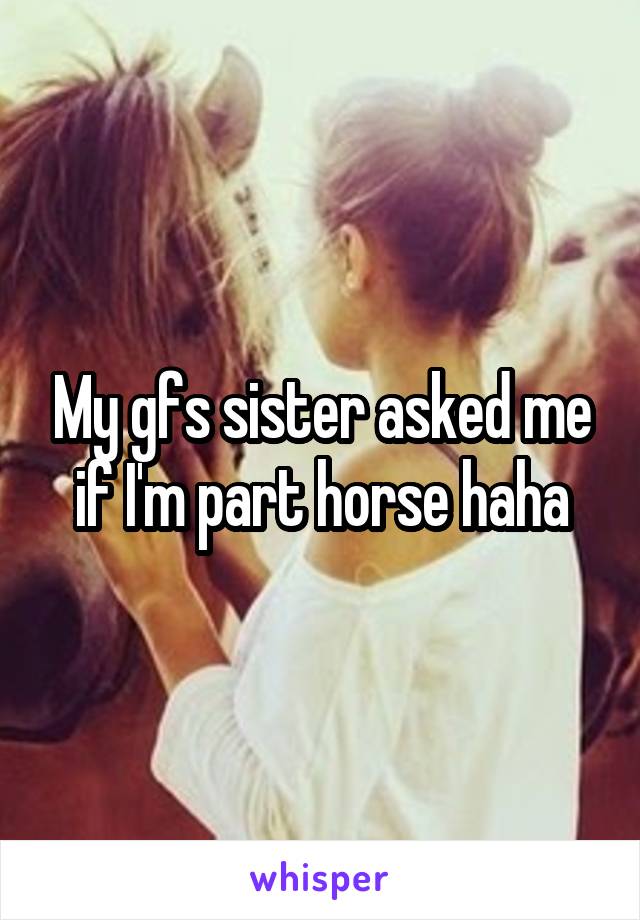 My gfs sister asked me if I'm part horse haha