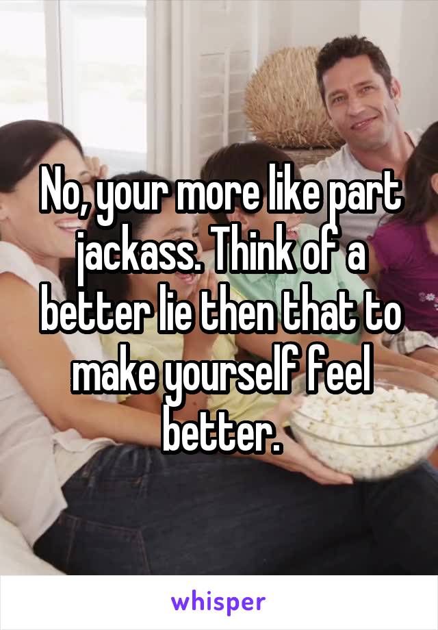 No, your more like part jackass. Think of a better lie then that to make yourself feel better.