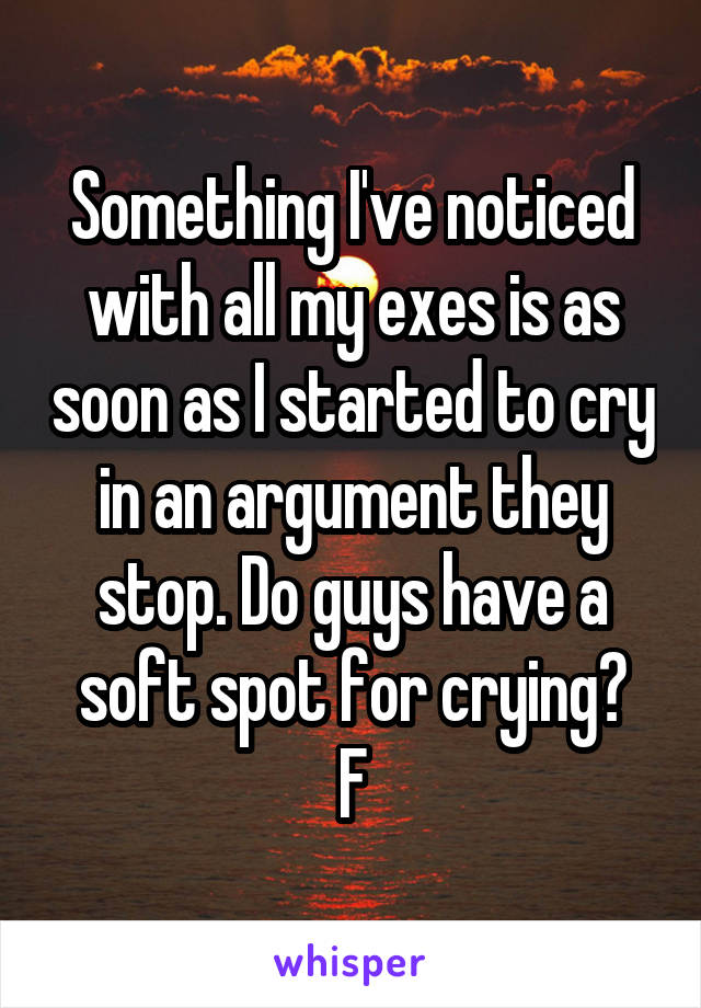 Something I've noticed with all my exes is as soon as I started to cry in an argument they stop. Do guys have a soft spot for crying?
F