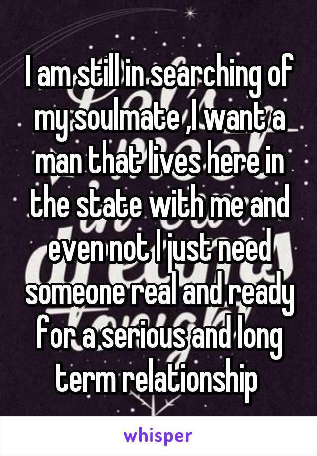 I am still in searching of my soulmate ,I want a man that lives here in the state with me and even not I just need someone real and ready for a serious and long term relationship 
