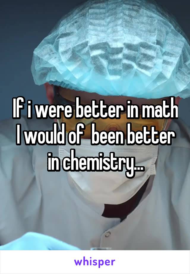 If i were better in math I would of  been better in chemistry...