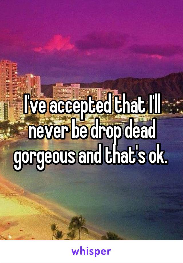 I've accepted that I'll never be drop dead gorgeous and that's ok. 
