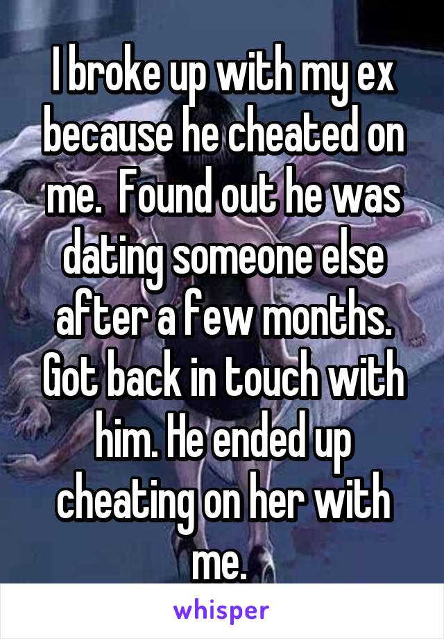 I broke up with my ex because he cheated on me.  Found out he was dating someone else after a few months. Got back in touch with him. He ended up cheating on her with me. 