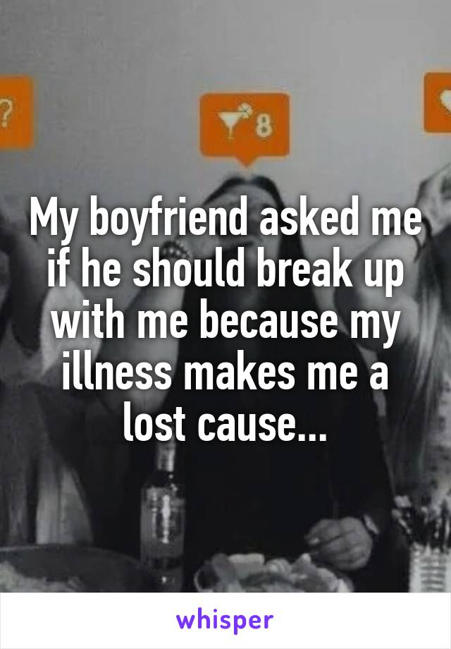 My boyfriend asked me if he should break up with me because my illness makes me a lost cause...