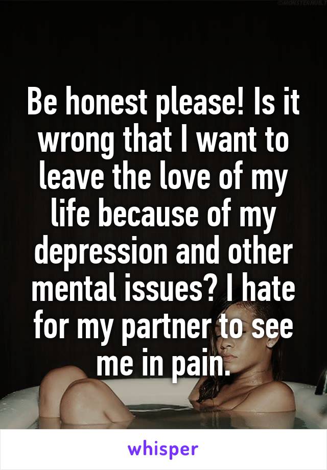 Be honest please! Is it wrong that I want to leave the love of my life because of my depression and other mental issues? I hate for my partner to see me in pain.