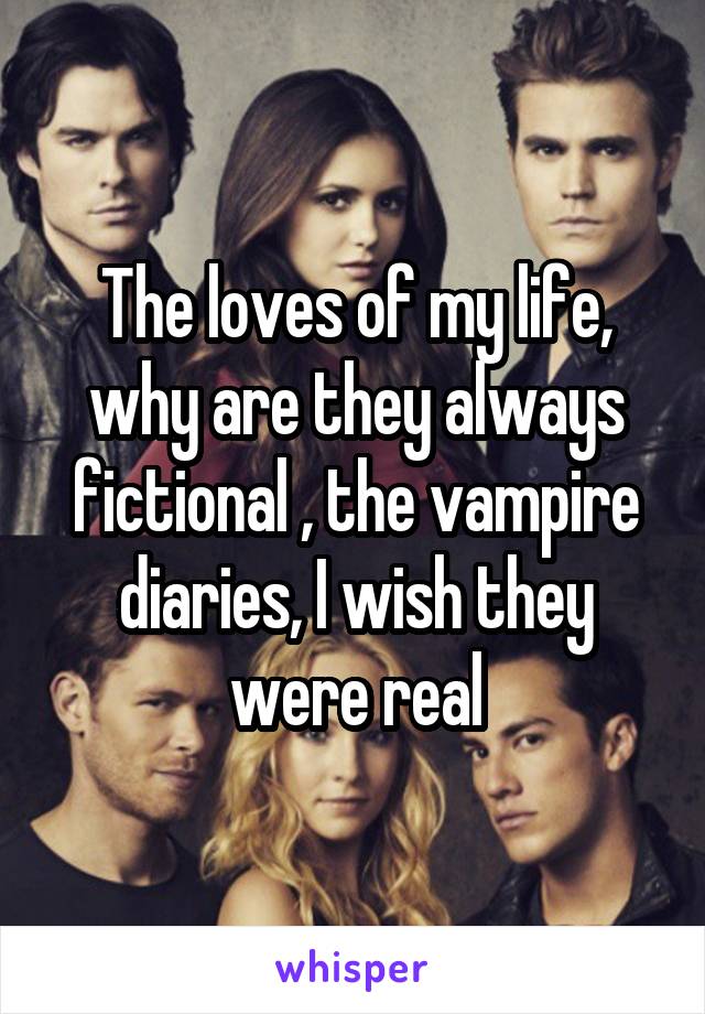 The loves of my life, why are they always fictional , the vampire diaries, I wish they were real