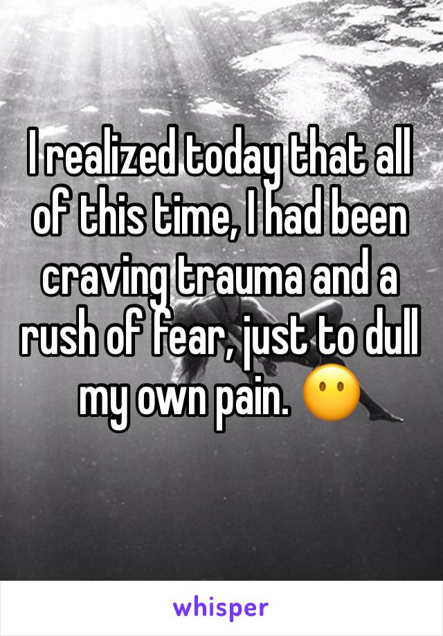 I realized today that all of this time, I had been craving trauma and a rush of fear, just to dull my own pain. 😶